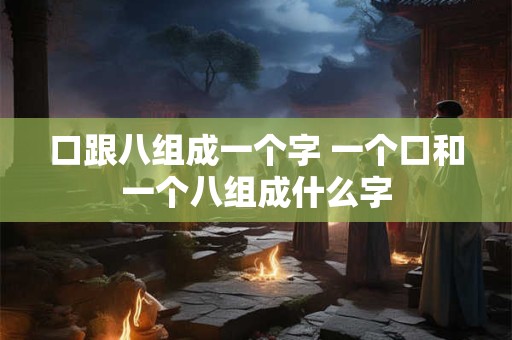 口跟八组成一个字 一个口和一个八组成什么字