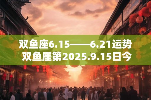 双鱼座6.15――6.21运势 双鱼座第2025.9.15日今日运势 双鱼座6.15――6.21运势 双鱼座第2025.9.15日今日运势
