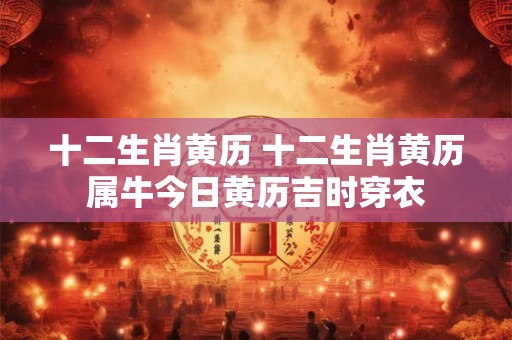 十二生肖黄历 十二生肖黄历属牛今日黄历吉时穿衣 十二生肖黄历 十二生肖黄历属牛今日黄历吉时穿衣
