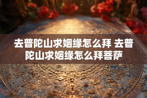 详细阅读:去普陀山求姻缘怎么拜 去普陀山求姻缘怎么拜菩萨 去普陀山求姻缘怎么拜 去普陀山求姻缘怎么拜菩萨