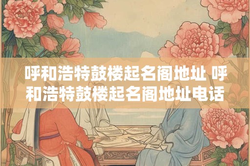 呼和浩特鼓楼起名阁地址 呼和浩特鼓楼起名阁地址电话