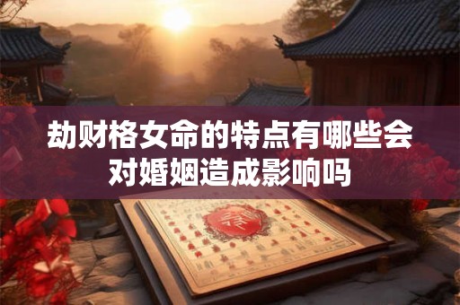 劫财格女命的特点有哪些会对婚姻造成影响吗 劫财格女命的特点有哪些会对婚姻造成影响吗