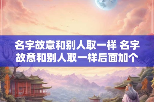 名字故意和别人取一样 名字故意和别人取一样后面加个阳字 名字故意和别人取一样 名字故意和别人取一样后面加个阳字