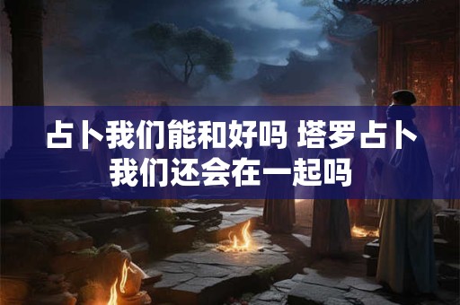 占卜我们能和好吗 塔罗占卜我们还会在一起吗