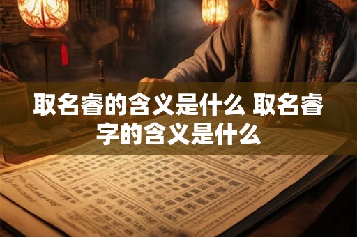 取名睿的含义是什么 取名睿字的含义是什么