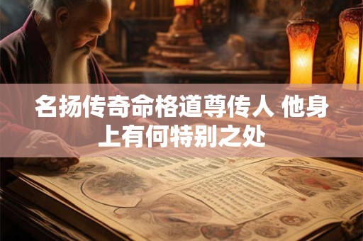 名扬传奇命格道尊传人 他身上有何特别之处