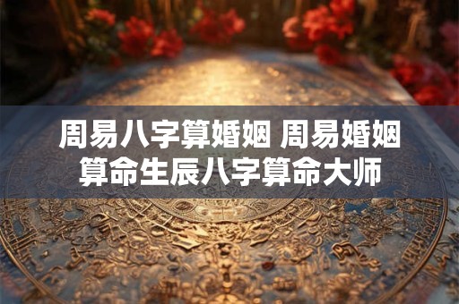 周易八字算婚姻 周易婚姻算命生辰八字算命大师 周易八字算婚姻 周易婚姻算命生辰八字算命大师