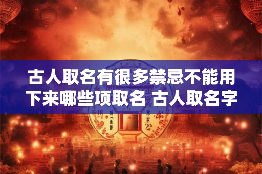 古人取名有很多禁忌不能用下来哪些项取名 古人取名字颇有讲究字常常是名的解释和补充