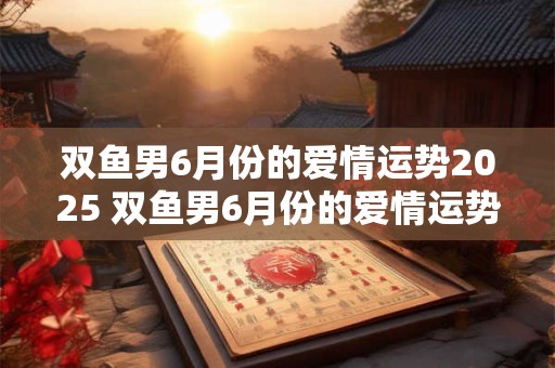 双鱼男6月份的爱情运势2025 双鱼男6月份的爱情运势2025年怎么样