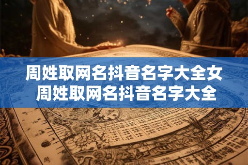 周姓取网名抖音名字大全女 周姓取网名抖音名字大全女霸气