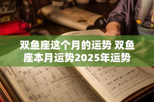 双鱼座这个月的运势 双鱼座本月运势2025年运势