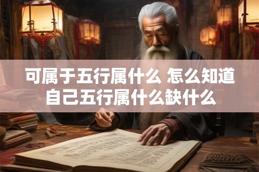 可属于五行属什么 怎么知道自己五行属什么缺什么 可属于五行属什么 怎么知道自己五行属什么缺什么