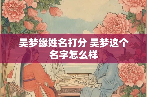 吴梦缘姓名打分 吴梦这个名字怎么样 吴梦缘姓名打分 吴梦这个名字怎么样