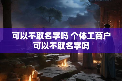 可以不取名字吗 个体工商户可以不取名字吗