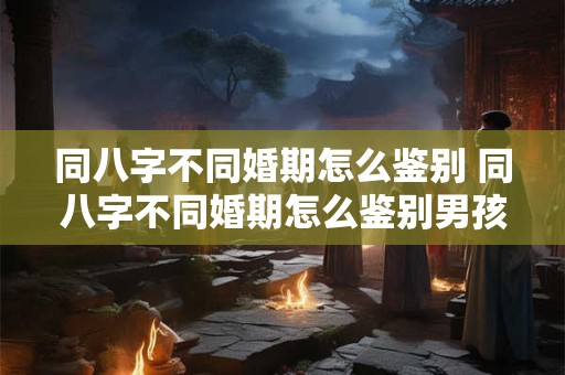 同八字不同婚期怎么鉴别 同八字不同婚期怎么鉴别男孩女孩