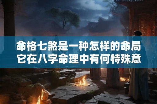 命格七煞是一种怎样的命局它在八字命理中有何特殊意义