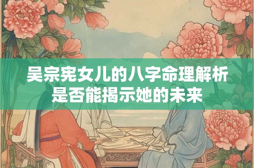 吴宗宪女儿的八字命理解析是否能揭示她的未来