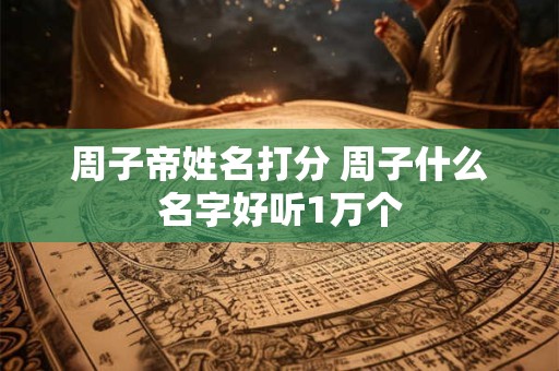 周子帝姓名打分 周子什么名字好听1万个