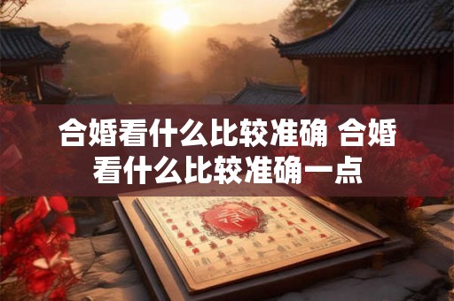 合婚看什么比较准确 合婚看什么比较准确一点