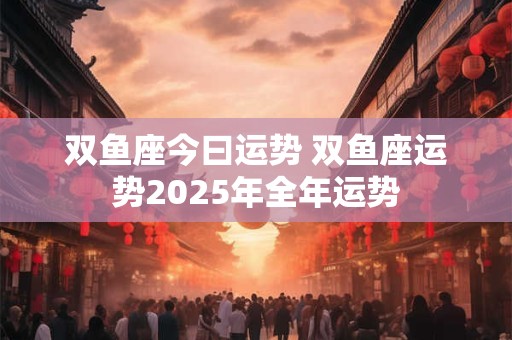 双鱼座今曰运势 双鱼座运势2025年全年运势