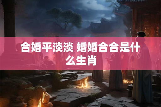 合婚平淡淡 婚婚合合是什么生肖 合婚平淡淡 婚婚合合是什么生肖