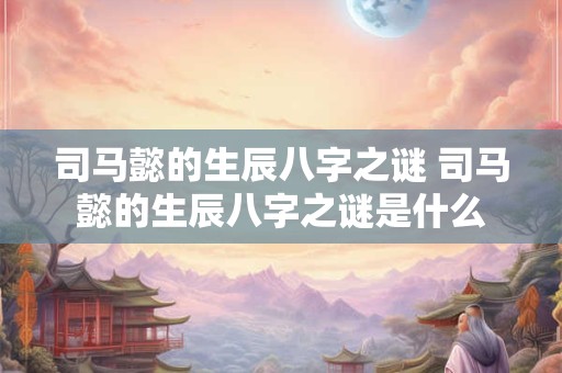 司马懿的生辰八字之谜 司马懿的生辰八字之谜是什么