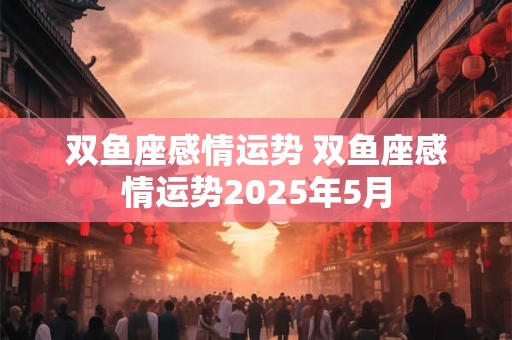 双鱼座感情运势 双鱼座感情运势2025年5月