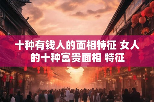 十种有钱人的面相特征 女人的十种富贵面相 特征 十种有钱人的面相特征 女人的十种富贵面相 特征