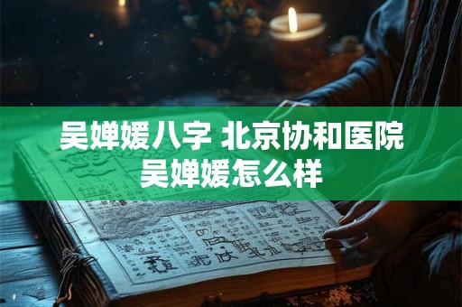 吴婵媛八字 北京协和医院吴婵媛怎么样
