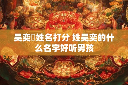 吴奕烑姓名打分 姓吴奕的什么名字好听男孩