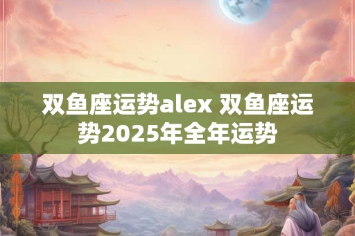 双鱼座运势alex 双鱼座运势2025年全年运势