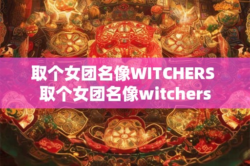 取个女团名像WITCHERS 取个女团名像witchers 取个女团名像WITCHERS 取个女团名像witchers