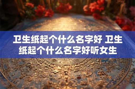 卫生纸起个什么名字好 卫生纸起个什么名字好听女生