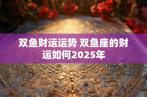 双鱼财运运势 双鱼座的财运如何2025年