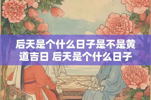 后天是个什么日子是不是黄道吉日 后天是个什么日子是不是黄道吉日了