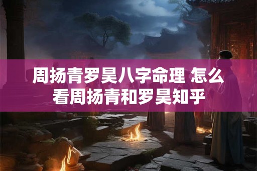 周扬青罗昊八字命理 怎么看周扬青和罗昊知乎