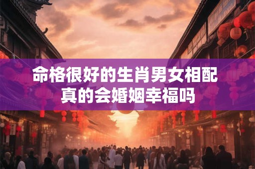 命格很好的生肖男女相配 真的会婚姻幸福吗