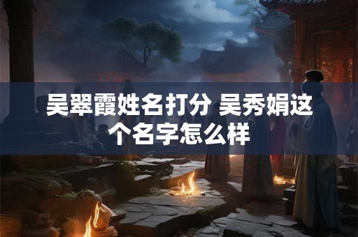 吴翠霞姓名打分 吴秀娟这个名字怎么样 吴翠霞姓名打分 吴秀娟这个名字怎么样