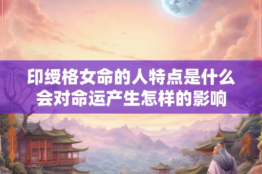 印绶格女命的人特点是什么会对命运产生怎样的影响