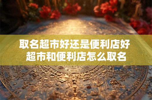 取名超市好还是便利店好 超市和便利店怎么取名