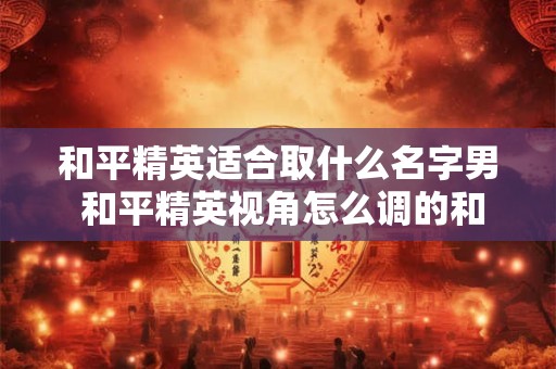 和平精英适合取什么名字男 和平精英视角怎么调的和平板一样 和平精英适合取什么名字男 和平精英视角怎么调的和平板一样