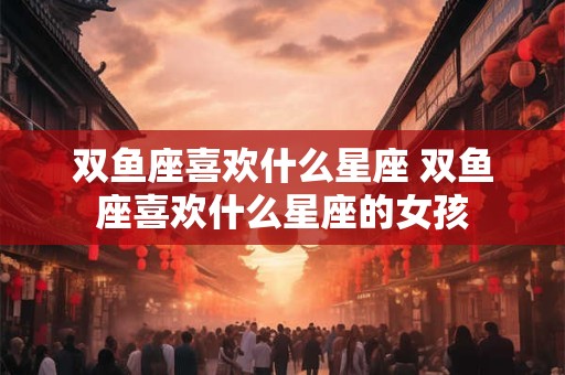 双鱼座喜欢什么星座 双鱼座喜欢什么星座的女孩