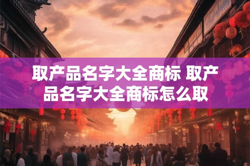 取产品名字大全商标 取产品名字大全商标怎么取
