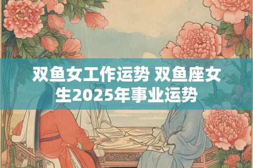 双鱼女工作运势 双鱼座女生2025年事业运势