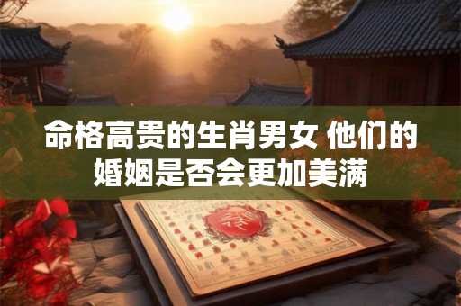 命格高贵的生肖男女 他们的婚姻是否会更加美满