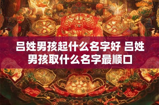 吕姓男孩起什么名字好 吕姓男孩取什么名字最顺口 吕姓男孩起什么名字好 吕姓男孩取什么名字最顺口