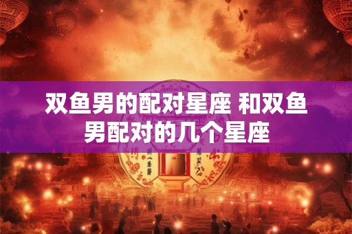 双鱼男的配对星座 和双鱼男配对的几个星座