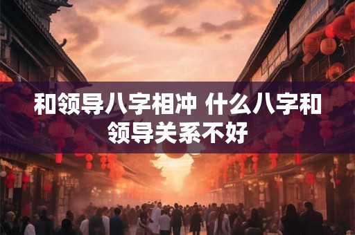 和领导八字相冲 什么八字和领导关系不好
