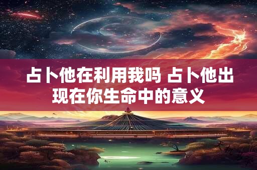 占卜他在利用我吗 占卜他出现在你生命中的意义