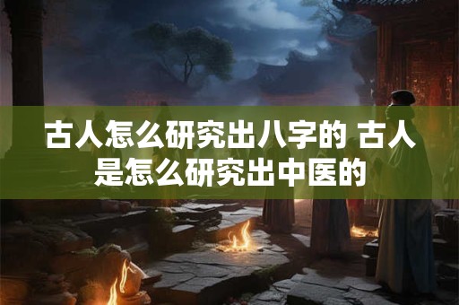 古人怎么研究出八字的 古人是怎么研究出中医的